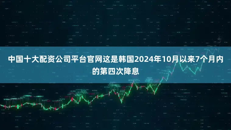 中国十大配资公司平台官网这是韩国2024年10月以来7个月内的第四次降息