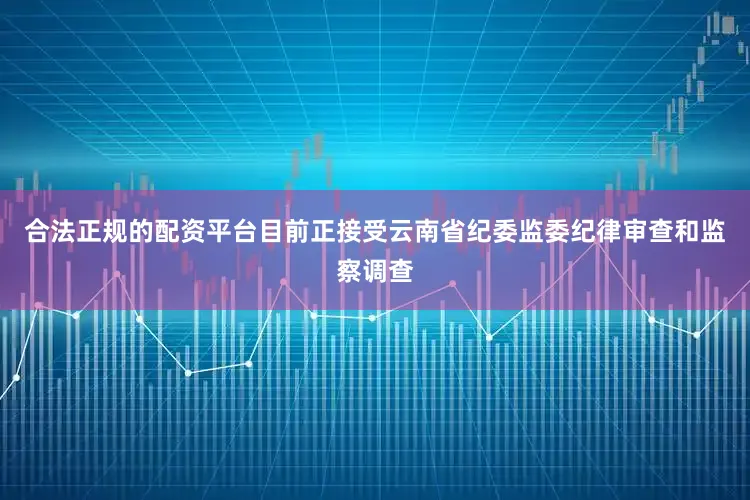 合法正规的配资平台目前正接受云南省纪委监委纪律审查和监察调查