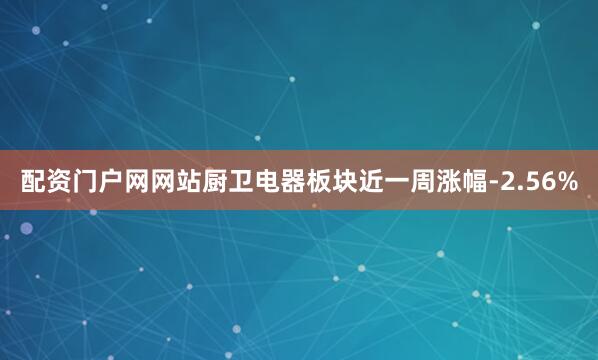 配资门户网网站厨卫电器板块近一周涨幅-2.56%