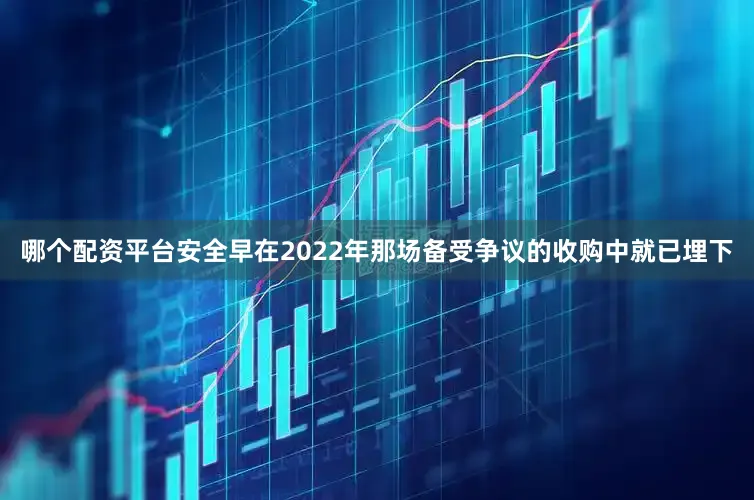 哪个配资平台安全早在2022年那场备受争议的收购中就已埋下