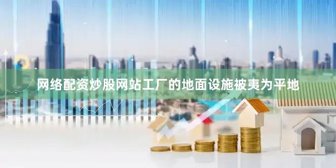 网络配资炒股网站工厂的地面设施被夷为平地
