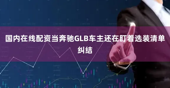 国内在线配资当奔驰GLB车主还在盯着选装清单纠结