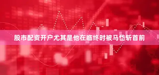 股市配资开户尤其是他在临终时被马岱斩首前